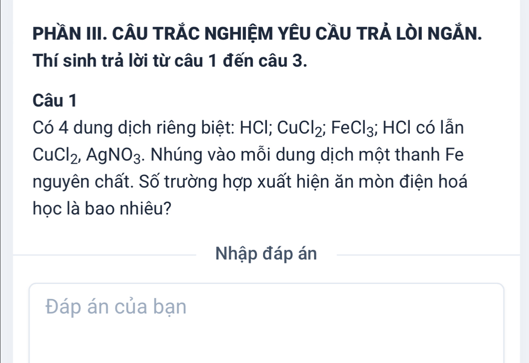 PHầN III. CÂU TRÁC NGHIỆM YÊU CầU TRẢ LÒI NGẢN. 
Thí sinh trả lời từ câu 1 đến câu 3. 
Câu 1 
Có 4 dung dịch riêng biệt: HCl; Cu 1 Cl_2; Fe Cl_3;; HCl có lẫn
CuCl_2, ,AgNO_3. Nhúng vào mỗi dung dịch một thanh Fe 
nguyên chất. Số trường hợp xuất hiện ăn mòn điện hoá 
học là bao nhiêu? 
Nhập đáp án 
Đáp án của bạn