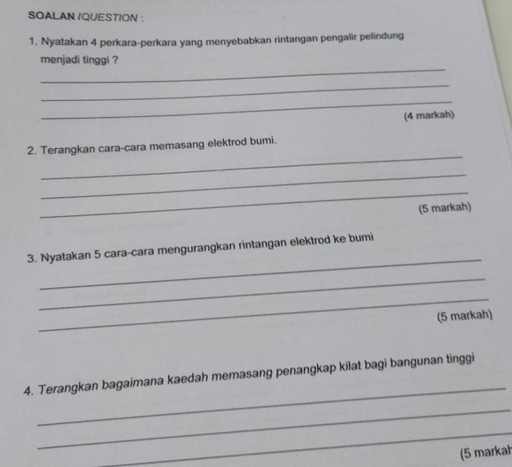 SOALAN IQUESTION : 
1. Nyatakan 4 perkara-perkara yang menyebabkan rintangan pengalir pelindung 
_ 
menjadi tinggi ? 
_ 
_ 
(4 markah) 
_ 
2. Terangkan cara-cara memasang elektrod bumi. 
_ 
_ 
(5 markah) 
_ 
3. Nyatakan 5 cara-cara mengurangkan rintangan elektrod ke bumi 
_ 
_ 
(5 markah) 
_ 
4. Terangkan bagaimana kaedah memasang penangkap kilat bagi bangunan tinggi 
_ 
_ 
(5 markah