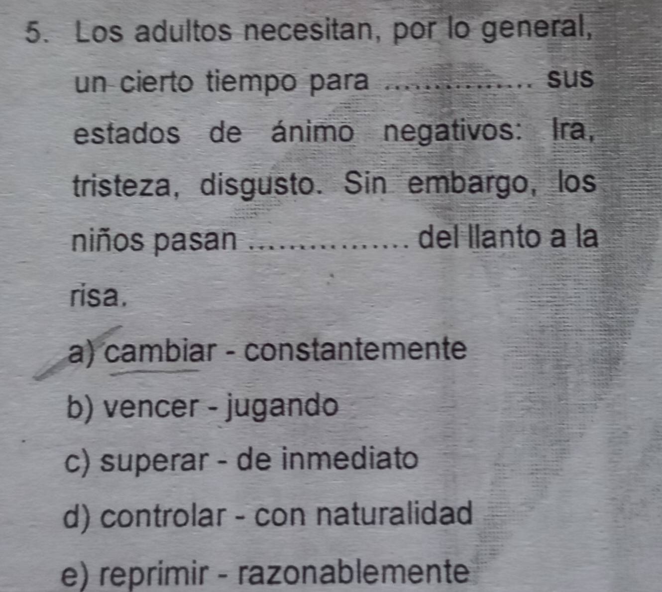 Los adultos necesitan, por lo general,
un cierto tiempo para ............... sus
estados de ánimo negativos: Ira,
tristeza, disgusto. Sin embargo, los
niños pasan _a del llanto a la
risa.
a) cambiar - constantemente
b) vencer - jugando
c) superar - de inmediato
d) controlar - con naturalidad
e) reprimir - razonablemente