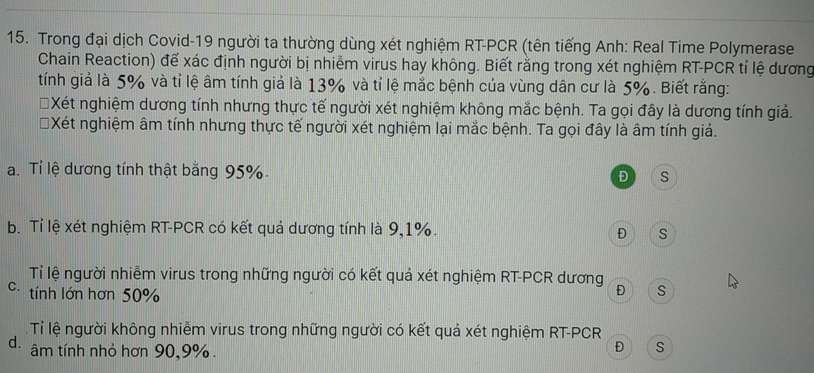 Trong đại dịch Covid-19 người ta thường dùng xét nghiệm RT-PCR (tên tiếng Anh: Real Time Polymerase
Chain Reaction) để xác định người bị nhiễm virus hay không. Biết rằng trong xét nghiệm RT-PCR tỉ lệ dương
tính giả là 5% và tỉ lệ âm tính giả là 13% và tỉ lệ mắc bệnh của vùng dân cư là 5%. Biết rằng:
Xét nghiệm dương tính nhưng thực tế người xét nghiệm không mắc bệnh. Ta gọi đây là dương tính giả.
Xét nghiệm âm tính nhưng thực tế người xét nghiệm lại mắc bệnh. Ta gọi đây là âm tính giả.
a. Tỉ lệ dương tính thật bằng 95%. Đ S
b. Tỉ lệ xét nghiệm RT-PCR có kết quả dương tính là 9, 1%.
Đ S
Tỉ lệ người nhiễm virus trong những người có kết quả xét nghiệm RT-PCR dương
C. tính lớn hơn 50%
Đ S
Tỉ lệ người không nhiễm virus trong những người có kết quả xét nghiệm RT-PCR
d. âm tính nhỏ hơn 90, 9%.
Đ S