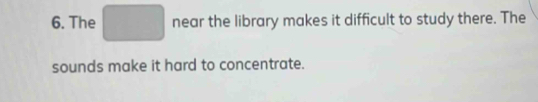 The near the library makes it difficult to study there. The 
sounds make it hard to concentrate.