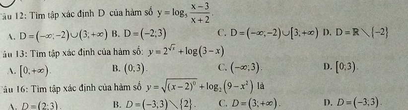 Tâu 12: Tìm tập xác định D của hàm số y=log _5 (x-3)/x+2 .
A. D=(-∈fty ;-2)∪ (3;+∈fty ) B. D=(-2;3) C. D=(-∈fty ;-2)∪ [3;+∈fty ) D. D=R -2
u 13: Tìm tập xác định của hàm số: y=2^(sqrt(x))+log (3-x)
B.
A. [0;+∈fty ). (0;3). C. (-∈fty ;3). D. [0;3). 
Tâu 16: Tìm tập xác định của hàm số y=sqrt((x-2)^0)+log _2(9-x^2)ld
D=(2:3). B. D=(-3;3) 2. C. D=(3;+∈fty ). D. D=(-3;3).