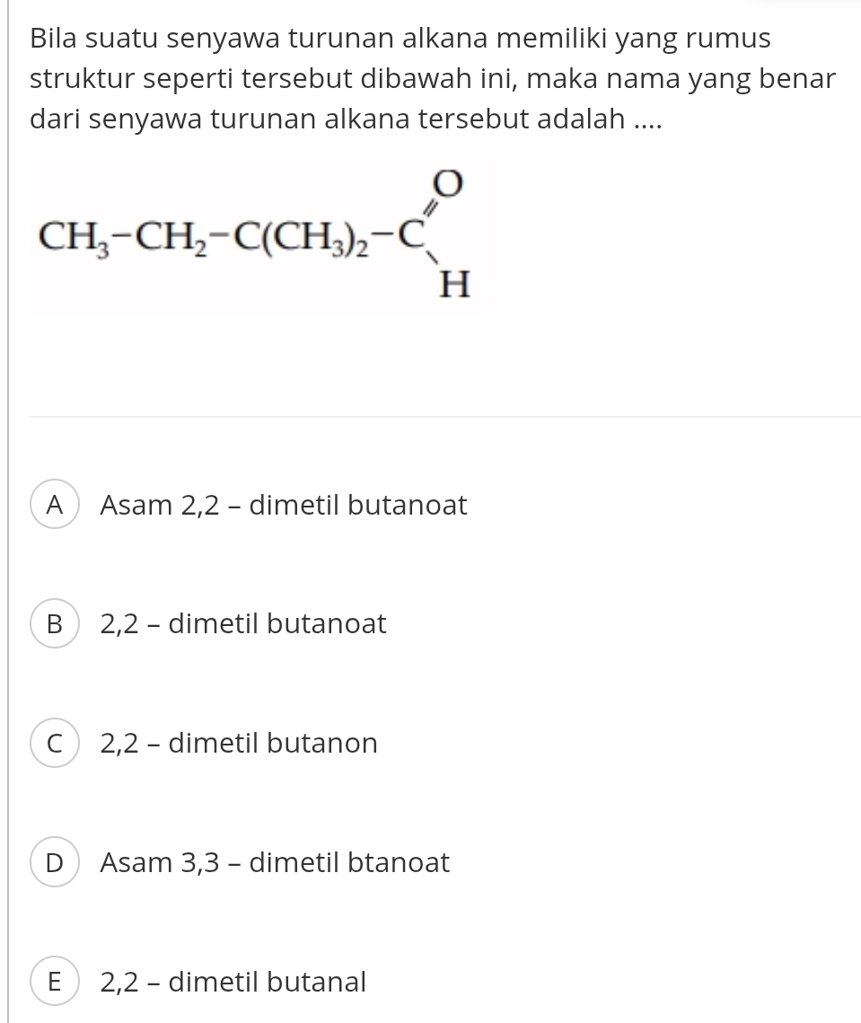 Bila suatu senyawa turunan alkana memiliki yang rumus
struktur seperti tersebut dibawah ini, maka nama yang benar
dari senyawa turunan alkana tersebut adalah ....
A Asam 2,2 - dimetil butanoat
B 2,2 - dimetil butanoat
C 2,2 - dimetil butanon
D Asam 3,3 - dimetil btanoat
E  2,2 - dimetil butanal