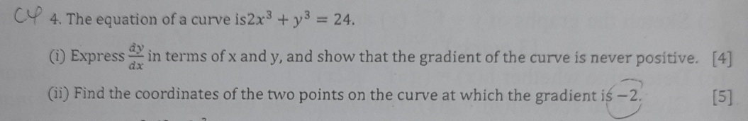 The equation of a curve is 2x^3+y^3=24. 
(i) Express  dy/dx  in terms of x and y, and show that the gradient of the curve is never positive. [4]
(ii) Find the coordinates of the two points on the curve at which the gradient is −2. [5]