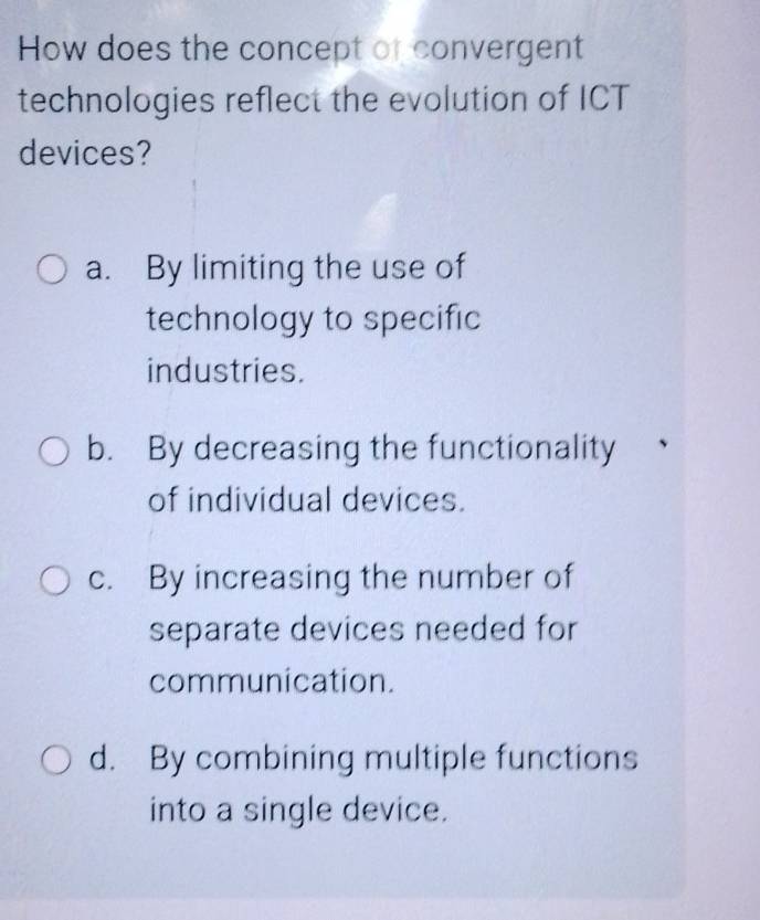 How does the concept of convergent
technologies reflect the evolution of ICT
devices?
a. By limiting the use of
technology to specific
industries.
b. By decreasing the functionality
of individual devices.
c. By increasing the number of
separate devices needed for
communication.
d. By combining multiple functions
into a single device.