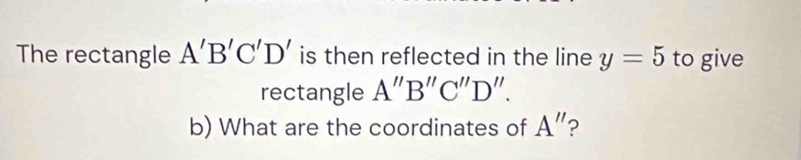 The rectangle A'B'C'D' is then reflected in the line y=5 to give 
rectangle A''B''C''D''. 
b) What are the coordinates of A'' ?