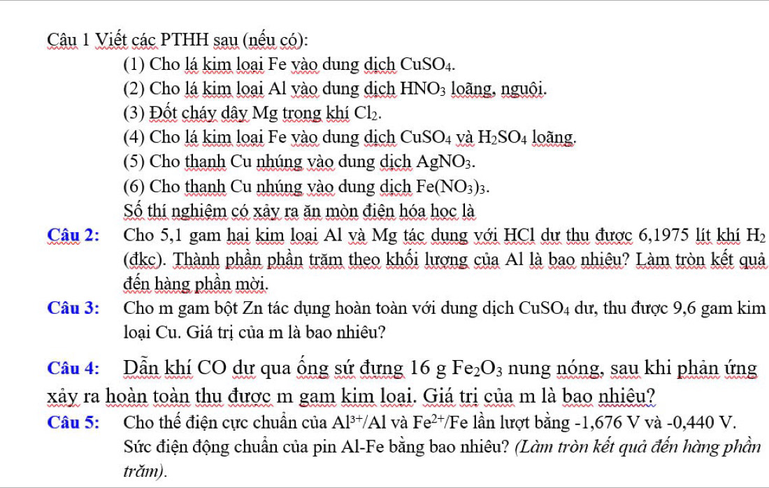 Viết các PTHH sau (nếu có): 
(1) Cho lá kim loại Fe yào dung dịch CuSO_4. 
(2) Cho lá kim loại Al yào dung dịch HNO_3 loãng, nguội. 
(3) Đốt cháy dây Mg trong khí Cl_2. 
(4) Cho lá kim loại Fe yào dung dịch CuSO_4 và H_2SO_4 loãng. 
(5) Cho thanh Cu nhúng vào dung dịch AgNO_3. 
(6) Cho thanh Cu nhúng vào dung dịch Fe(NO_3)_3. 
Số thí nghiệm có xảy ra ăn mòn điện hóa học là 
Câu 2: Cho 5, 1 gam hai kim loại Al và Mg tác dụng với HCl dự thu được 6,1975 lít khí H_2
(đkc). Thành phần phần trăm theo khối lượng của Al là bao nhiêu? Làm tròn kết quả 
đến hàng phần mời. 
Câu 3: Cho m gam bột Zn tác dụng hoàn toàn với dung dịch CuSO_4 dư, thu được 9, 6 gam kim 
loại Cu. Giá trị của m là bao nhiêu? 
Câu 4: Dẫn khí CO dự qua ống sứ đưng 16 g Fe_2O_3 nung nóng, sau khi phản ứng 
xảy ra hoàn toàn thu được m gam kim loại. Giá trị của m là bao nhiêu? 
Câu 5: Cho thế điện cực chuẩn của Al^(3+)/Al và Fe^(2+)/F Te lần lượt bằng -1,676 V và -0,440 V. 
Sức điện động chuẩn của pin Al-Fe bằng bao nhiêu? (Làm tròn kết quả đến hàng phần 
trǎm).