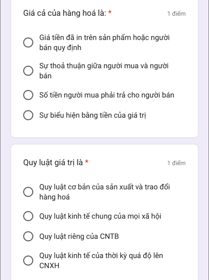 Giá cả của hàng hoá là: * 1 điểm
Giá tiền đã in trên sản phẩm hoặc người
bán quy định
Sự thoả thuận giữa người mua và người
bán
Số tiền người mua phải trả cho người bán
Sự biểu hiện bằng tiền của giá trị
Quy luật giá trị là * 1 điểm
Quy luật cơ bản của sản xuất và trao đổi
hàng hoá
Quy luật kinh tế chung của mọi xã hội
Quy luật riêng của CNTB
Quy luật kinh tế của thời kỳ quá độ lên
CNXH