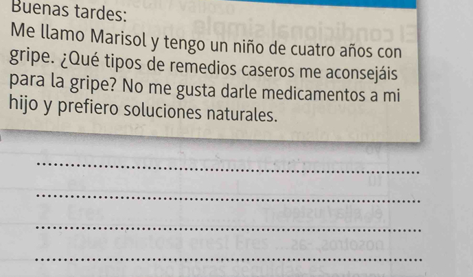 Buenas tardes: 
Me llamo Marisol y tengo un niño de cuatro años con 
gripe. ¿Qué tipos de remedios caseros me aconsejáis 
para la gripe? No me gusta darle medicamentos a mi 
hijo y prefiero soluciones naturales. 
_ 
_ 
_ 
_