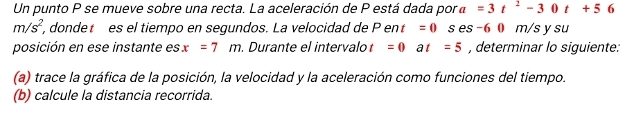 Un punto P se mueve sobre una recta. La aceleración de P está dada por a=3t^2-30t+56
m/s^2, , dondet es el tiempo en segundos. La velocidad de Pent=0 es -6 0 m/s y su 
posición en ese instante es x=7m. Durante el intervalo t =0at=5 , determinar lo siguiente: 
(a) trace la gráfica de la posición, la velocidad y la aceleración como funciones del tiempo. 
(b) calcule la distancia recorrida.