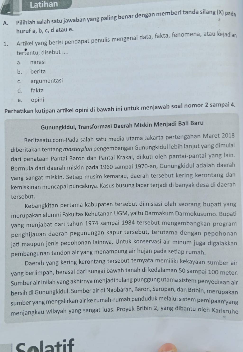 Latihan
A. Pilihlah salah satu jawaban yang paling benar dengan memberi tanda silang (X) pada
huruf a, b, c, d atau e.
1. Artikel yang berisi pendapat penulis mengenai data, fakta, fenomena, atau kejadian
tertentu, disebut ....
a. narasi
b. berita
c. argumentasi
d. fakta
e. opini
Perhatikan kutipan artikel opini di bawah ini untuk menjawab soal nomor 2 sampai 4.
Gunungkidul, Transformasi Daerah Miskin Menjadi Bali Baru
Beritasatu.com-Pada salah satu media utama Jakarta pertengahan Maret 2018
diberitakan tentang mαsterplan pengembangan Gunungkidul lebih lanjut yang dimulai
dari penataan Pantai Baron dan Pantai Krakal, diikuti oleh pantai-pantai yang lain.
Bermula dari daerah miskin pada 1960 sampai 1970-an, Gunungkidul adalah daerah
yang sangat miskin. Setiap musim kemarau, daerah tersebut kering kerontang dan
kemiskinan mencapai puncaknya. Kasus busung lapar terjadi di banyak desa di daerah
tersebut.
Kebangkitan pertama kabupaten tersebut diinisiasi oleh seorang bupati yang
merupakan alumni Fakultas Kehutanan UGM, yaitu Darmakum Darmokusumo. Bupati
yang menjabat dari tahun 1974 sampai 1984 tersebut mengembangkan program
penghijauan daerah pegunungan kapur tersebut, terutama dengan pepohonan
jati maupun jenis pepohonan lainnya. Untuk konservasi air minum juga digalakkan
pembangunan tandon air yang menampung air hujan pada setiap rumah.
Daerah yang kering kerontang tersebut ternyata memiliki kekayaan sumber air
yang berlimpah, berasal dari sungai bawah tanah di kedalaman 50 sampai 100 meter.
Sumber air inilah yang akhirnya menjadi tulang punggung utama sistem penyediaan air
bersih di Gunungkidul. Sumber air di Ngobaran, Baron, Seropan, dan Bribin, merupakan
sumber yang mengalirkan air ke rumah-rumah penduduk melalui sistem pemipaan yang
menjangkau wilayah yang sangat luas. Proyek Bribin 2, yang dibantu oleh Karlsruhe
Solatif