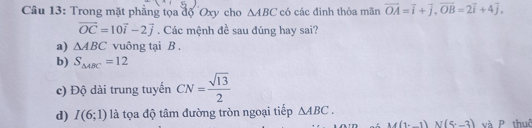 Trong mặt phẳng tọa độ Oxy cho △ ABC có các đỉnh thỏa mãn vector OA=vector i+vector j, vector OB=2vector i+4vector j,
vector OC=10vector i-2vector j. Các mệnh đề sau đúng hay sai?
a) △ ABC vuông tại B.
b) S_△ ABC=12
c) Độ dài trung tuyến CN= sqrt(13)/2 
d) I(6;1) là tọa độ tâm đường tròn ngoại tiếp △ ABC.
M(1· _ 1)N(5· _ 3) và P thuô