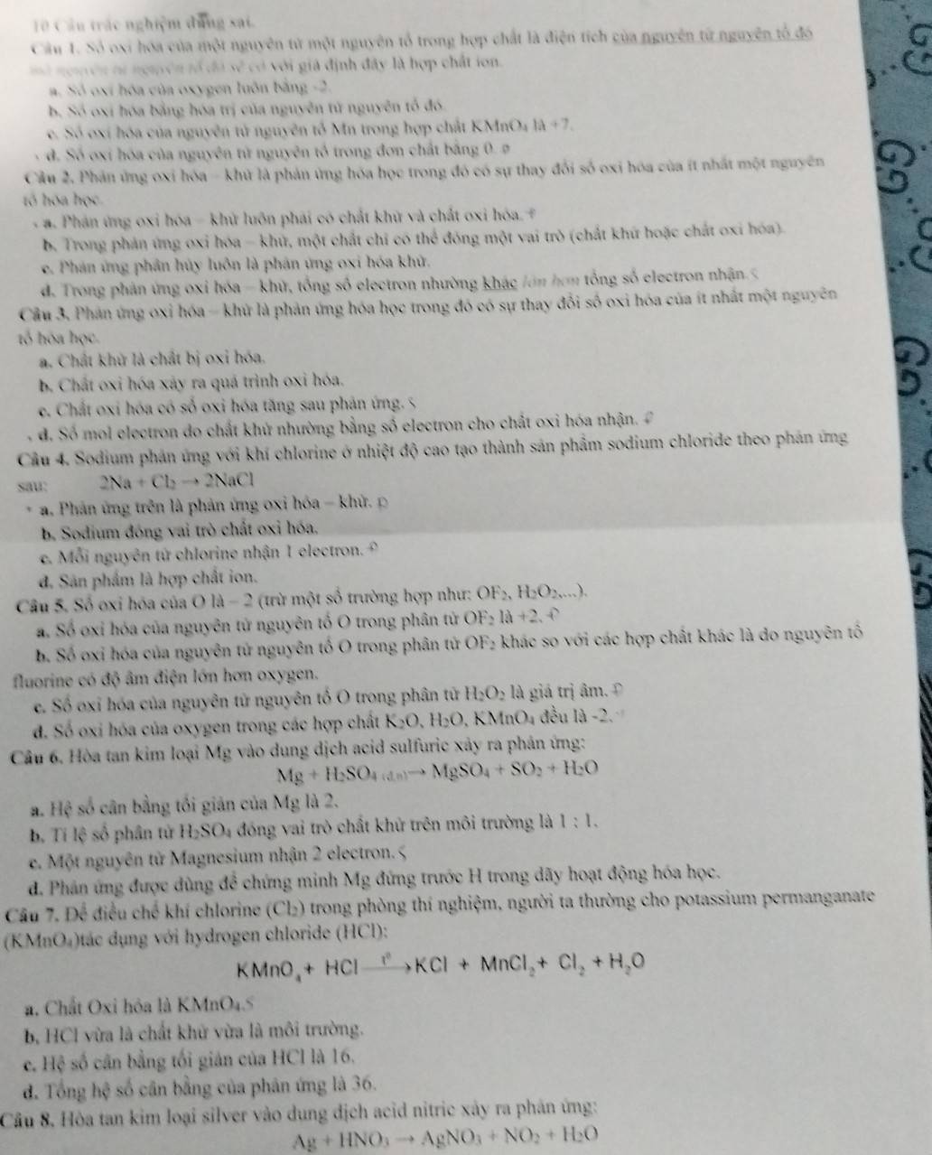 Cầu trác nghiệm dung sai.
Câu 1. Số oxi hóa của một nguyên từ một nguyên tổ trong hợp chất là điện tích của nguyên từ nguyên tổ đó
mở ngmên tử nguyên tố đã sẽ có với giá định đây là hợp chất ion.
a. Số oxí hóa của oxygen luôn bằng -2.
b. Số oxi hóa bằng hóa trị của nguyên tử nguyên tổ đó.
e. Số oxí hóa của nguyên tử nguyên tố Mn trong hợp chất K KMnO_4la+7.
đ. Số oxi hóa của nguyên tử nguyên tổ trong đơn chất bằng 0. ø
Cầu 2. Phản ứng oxi hóa - khứ là phản ứng hóa học trong đó có sự thay đổi số oxi hóa của ít nhất một nguyên
tó hóa học
- a. Phản ứng oxi hóa - khử luôn phái có chất khữ và chất oxi hóa. +
b. Trong phản ứng oxi hóa - khử, một chất chỉ có thể đóng một vai trò (chất khứ hoặc chất oxi hóa).
e. Phân ứng phần hủy luôn là phân ứng oxi hóa khử.
d. Trong phản ứng oxi hóa - khử, tổng số electron nhường khác /ớn hơm tổng số electron nhận.<
Cầu 3. Phán ứng oxi hóa - khứ là phản ứng hóa học trong đó có sự thay đổi số oxi hóa của ít nhất một nguyên
tổ hóa học.
 a. Chất khử là chất bị oxi hóa.
b. Chất oxi hóa xảy ra quá trình oxi hóa.
e. Chất oxi hóa có số oxi hóa tăng sau phản ứng. 5
d. Số mol electron do chất khứ nhường bằng số electron cho chất oxi hóa nhận.  
Cầu 4. Sodium phản ứng với khí chlorine ở nhiệt độ cao tạo thành sản phẩm sodium chloride theo phản ứng
sau: 2Na+Cl_2to 2NaCl
* a. Phân ứng trên là phản ứng oxi hóa - khử  p
b. Sodium đóng vai trò chất oxi hóa,
e. Mỗi nguyên tử chlorine nhận 1 electron.
đ. Sân phẩm là hợp chất ion.
Câu 5. Số oxi hóa của OlA - 2 (trừ một số trường hợp như: OF_2,H_2O_2,...).
a. Số oxi hóa của nguyên tử nguyên tố O trong phân tử OF_2la+2.e
b. Số oxi hóa của nguyên tử nguyên tố O trong phân tử OF_2 khác so với các hợp chất khác là do nguyên tố
fluorine có độ âm điện lớn hơn oxygen.
e. Số oxi hóa của nguyên tử nguyên tổ O trong phân từ H_2O_2 là giá trị âm. Đ
d. Số oxi hóa của oxygen trong các hợp chất K_2O,H_2O,KMnO_4 đều 1d-2
Câu 6. Hòa tan kim loại Mg vào dung dịch acid sulfuric xảy ra phân ứng:
Mg+H_2SO_4(an)to MgSO_4+SO_2+H_2O
a. Hệ số cân bằng tối giản của Mg là 2.
b. Tí lệ số phân tử H_2SO_4 đóng vai trò chất khử trên môi trường là 1:1.
e. Một nguyên từ Magnesium nhận 2 electron. 5
d. Phán ứng được dùng để chứng minh Mg đứng trước H trong dãy hoạt động hóa học.
Câu 7. Để điều chế khí chlorine (Cl_2) O trong phòng thí nghiệm, người ta thường cho potassium permanganate
(KMnO₄)tác dụng với hydrogen chloride (HCl):
KMnO_4+HClxrightarrow ?^2KCl+MnCl_2+Cl_2+H_2O
a. Chất Oxi hỏa là K MnO_4
b, HCl vừa là chất khử vừa là môi trường.
c. Hệ số cân bằng tối gián của HCl là 16.
d. Tổng hệ số cân bằng của phân ứng là 36.
Câu 8, Hòa tan kim loại silver vào dung dịch acid nitric xảy ra phản ứng:
Ag+HNO_3to AgNO_3+NO_2+H_2O