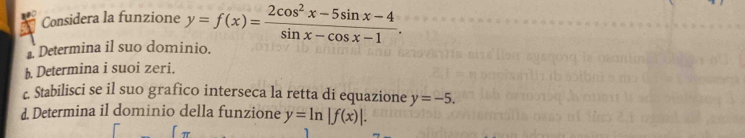 Considera la funzione y=f(x)= (2cos^2x-5sin x-4)/sin x-cos x-1 . 
Determina il suo dominio.
b. Determina i suoi zeri.
c. Stabilisci se il suo grafico interseca la retta di equazione y=-5. 
d. Determina il dominio della funzione y=ln |f(x)|.