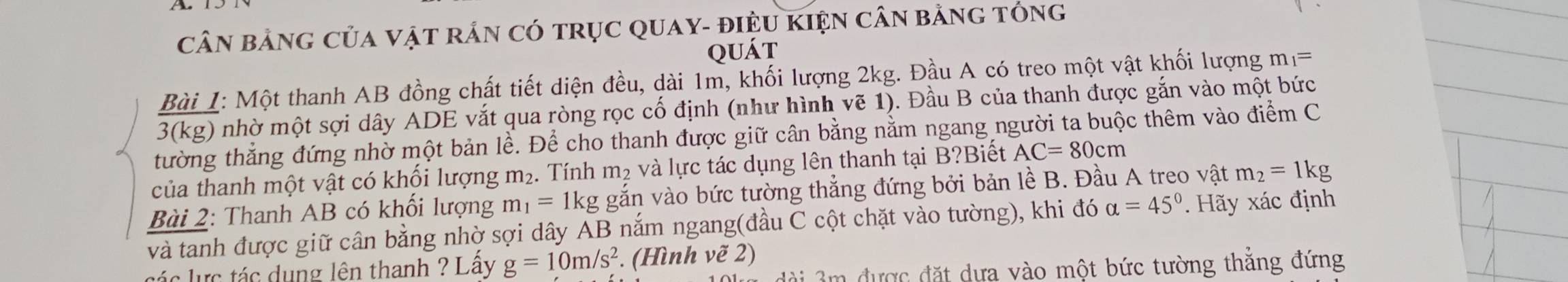 CầN BảNG CủA VậT rắN Có trụC QUaY- điệU KIệN câN bằng tóng 
quát 
Bài 1: Một thanh AB đồng chất tiết diện đều, dài 1m, khối lượng 2kg. Đầu A có treo một vật khối lượng m_1=
3(kg) nhờ một sợi dây ADE vắt qua ròng rọc cố định (như hình vẽ 1). Đầu B của thanh được gắn vào một bức 
tường thẳng đứng nhờ một bản lề. Để cho thanh được giữ cân bằng nằm ngang người ta buộc thêm vào điểm C 
của thanh một vật có khối lượng m₂. Tính m² và lực tác dụng lên thanh tại B?Biết AC=80cm
Bài 2: Thanh AB có khối lượng m_1=1kg gắn vào bức tường thẳng đứng bởi bản lề B. Đầu A treo vật m_2=1kg
và tanh được giữ cân bằng nhờ sợi dây AB nắm ngang(đầu C cột chặt vào tường), khi đó alpha =45°. Hãy xác định 
c ự c tác dụng lên thanh ? Lây g=10m/s^2. (Hình vẽ 2) 
ài 3m được đặt dựa vào một bức tường thắng đứng