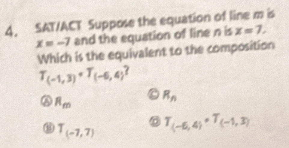 SAT/ACT Suppose the equation of line m is
x=-7 and the equation of line n is x=7, 
Which is the equivalent to the composition
T_(-1,3)+T_(-6,4)

R_m
R_n
T_(-7,7)
T_(-6,4)· T_(-1,3)