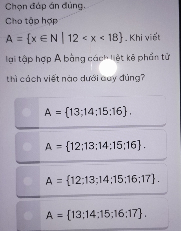 Chọn đáp án đúng,
Cho tập hợp
A= x∈ N|12 . Khi viết
lại tập hợp A bằng cách liệt kê phần tử
thì cách viết nào dưới day đúng?
A= 13;14;15;16.
A= 12;13;14;15;16.
A= 12;13;14;15;16;17.
A= 13;14;15;16;17.