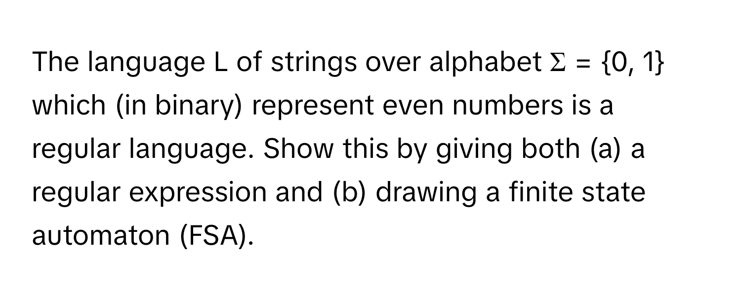 The language L of strings over alphabet Σ = 0, 1 which (in binary) represent even numbers is a regular language. Show this by giving both (a) a regular expression and (b) drawing a finite state automaton (FSA).