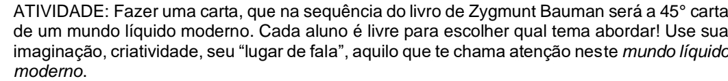 ATIVIDADE: Fazer uma carta, que na sequência do livro de Zygmunt Bauman será a 45° carta 
de um mundo líquido moderno. Cada aluno é livre para escolher qual tema abordar! Use sua 
imaginação, criatividade, seu “lugar de fala”, aquilo que te chama atenção neste mundo líquido 
moderno.