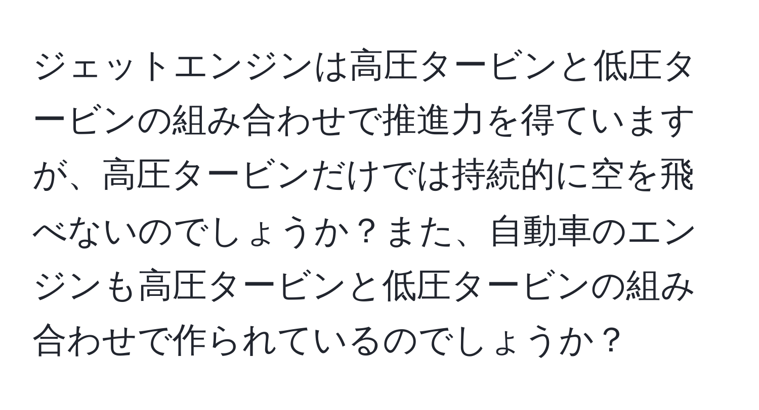 ジェットエンジンは高圧タービンと低圧タービンの組み合わせで推進力を得ていますが、高圧タービンだけでは持続的に空を飛べないのでしょうか？また、自動車のエンジンも高圧タービンと低圧タービンの組み合わせで作られているのでしょうか？