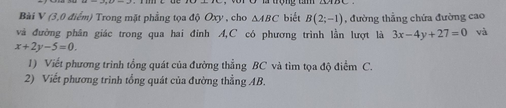 triangle /11 
Bài V (3,0 điểm) Trong mặt phẳng tọa độ Oxy , cho △ ABC biết B(2;-1) , đường thẳng chứa đường cao 
và đường phân giác trong qua hai đỉnh A, C có phương trình lần lượt là 3x-4y+27=0 và
x+2y-5=0. 
1) Viết phương trình tổng quát của đường thẳng BC và tìm tọa độ điểm C. 
2) Viết phương trình tổng quát của đường thẳng AB.