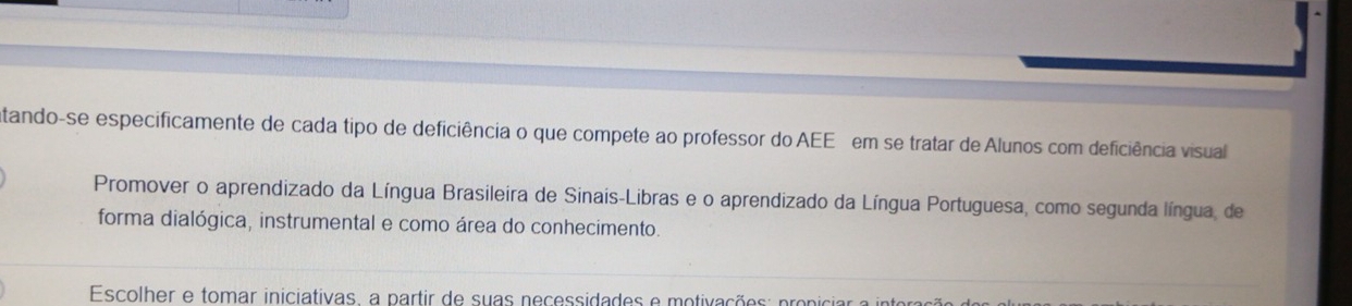 atando-se especificamente de cada tipo de deficiência o que compete ao professor do AEE em se tratar de Alunos com deficiência visual 
Promover o aprendizado da Língua Brasileira de Sinais-Libras e o aprendizado da Língua Portuguesa, como segunda língua, de 
forma dialógica, instrumental e como área do conhecimento. 
Escolher e tomar iniciativas, a partir de suas necessidades e motivações: proniciar a interação