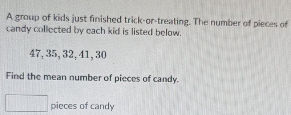 A group of kids just finished trick-or-treating. The number of pieces of 
candy collected by each kid is listed below.
47, 35, 32, 41, 30
Find the mean number of pieces of candy. 
pieces of candy