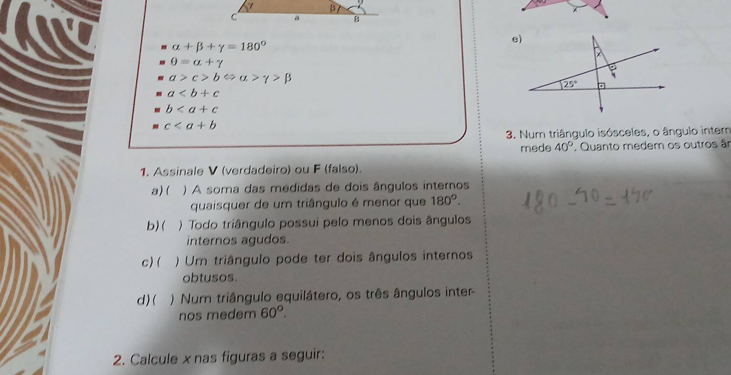 alpha +beta +gamma =180°
θ =alpha +gamma
a>c>bLeftrightarrow alpha >gamma >beta
a
b
c
3. Num triângulo isósceles, o ângulo intern
mede 40° * Quanto medem os outros ân
1. Assinale V (verdadeiro) ou F (falso).
a) ( ) A soma das medidas de dois ângulos internos
quaisquer de um triângulo é menor que 180°.
b)(  ) Todo triângulo possui pelo menos dois ângulos
internos agudos.
c) ( ) Um triângulo pode ter dois ângulos internos
obtusos.
d) (  )  Num triângulo equilátero, os três ângulos inter
nos medem 60°.
2. Calcule xnas figuras a seguir: