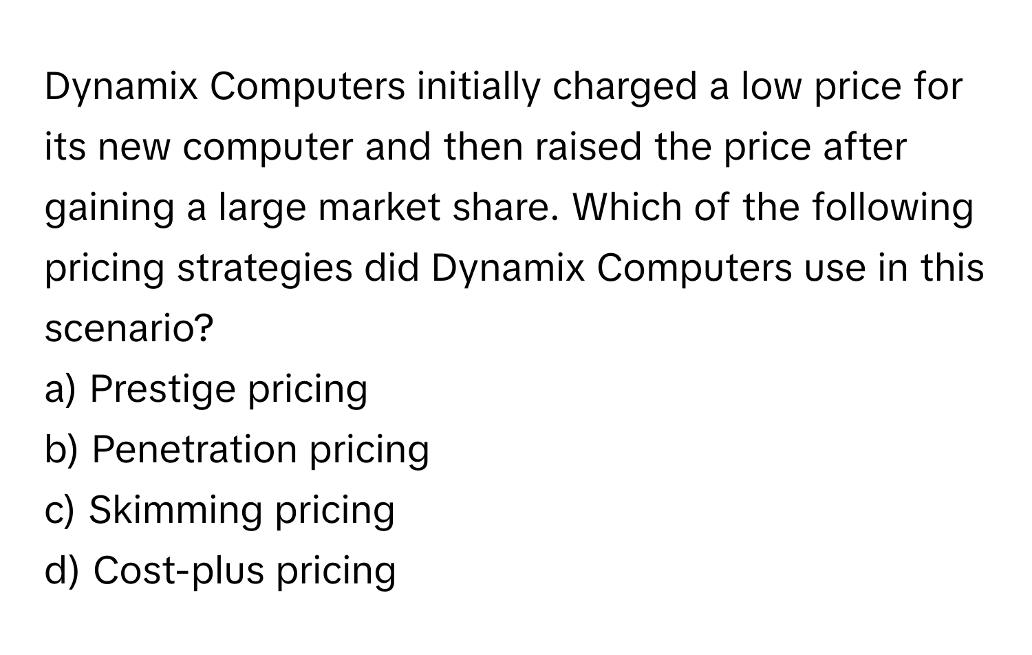 Dynamix Computers initially charged a low price for its new computer and then raised the price after gaining a large market share. Which of the following pricing strategies did Dynamix Computers use in this scenario?

a) Prestige pricing 
b) Penetration pricing 
c) Skimming pricing 
d) Cost-plus pricing