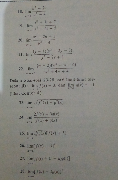 limlimits _uto 2 (u^2-2u)/u^2-4 
19. limlimits _tto -1 (t^2+7t+7)/t^2-4t-5 
20. limlimits _wto 2 (u^2-2u+1)/u^2-4 
21. limlimits _yto 1 ((y-1)(y^2+2y-3))/y^2-2y+1 
22. limlimits _wto -2 ((w+2)(w^2-w-6))/w^2+4w+4 
Dalam Soal-soal 23-28, cari limit-limit ter- 
sebut jika limlimits _xto af(x)=3. dan limlimits _xto ag(x)=-1
(lihat Contoh 4). 
23. limlimits _xto asqrt(f^2(x)+g^2(x))
24. limlimits _xto a (2f(x)-3g(x))/f(x)+g(x) 
25. limlimits _xto asqrt[3](g(x))[f(x)+3]
26. limlimits _xto a[f(x)-3]^4
27. limlimits _tto a[f(t)+(t-a)g(t)]
28. limlimits _wto a[f(u)+3g(u)]^3