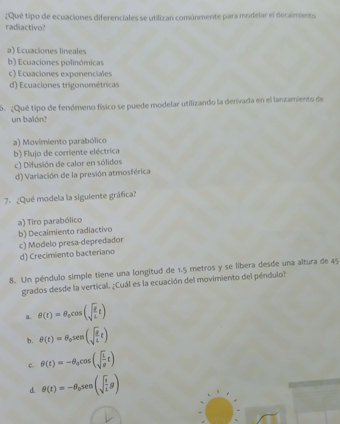 ¿Qué tipo de ecuaciones diferenciales se utilizan comúnmente para modelar el decaimiento
radiactivo?
a) Ecuaciones lineales
b) Ecuaciones polinómicas
c) Ecuaciones exponenciales
d) Ecuaciones trigonométricas
6. ¿Qué tipo de fenómeno físico se puede modelar utilizando la derivada en el lanzamiento de
un balón?
a) Movimiento parabólico
b) Flujo de corriente eléctrica
c) Difusión de calor en sólidos
d) Variación de la presión atmosférica
7. ¿Qué modela la siguiente gráfica?
a) Tiro parabólico
b) Decaimiento radiactivo
c) Modelo presa-depredador
d) Crecimiento bacteriano
8. Un péndulo simple tiene una longitud de 1.5 metros y se libera desde una altura de 45
grados desde la vertical. ¿Cuál es la ecuación del movimiento del péndulo?
a. θ (t)=θ _0cos (sqrt(frac g)Lt)
b. θ (t)=θ _0sen (sqrt(frac g)Lt)
c. θ (t)=-θ _0cos (sqrt(frac L)gt)
d. θ (t)=-θ _0sen (sqrt(frac t)Lg)