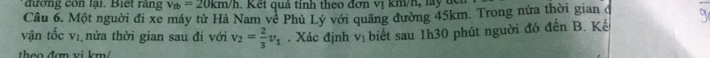 đường con lại. Biết rằng v_tb=20km/h 1 K ết quả tính theo đơn vị kmh, l t 
Câu 6. Một người đi xe máy từ Hà Nam về Phủ Lý với quãng đường 45km. Trong nửa thời gian đ 
vận tốc vị nửa thời gian sau đi với v_2= 2/3 v_1. Xác định V_1 biết sau 1h30 phút nguời đó đến B. Kế 
theo đợn vi km
