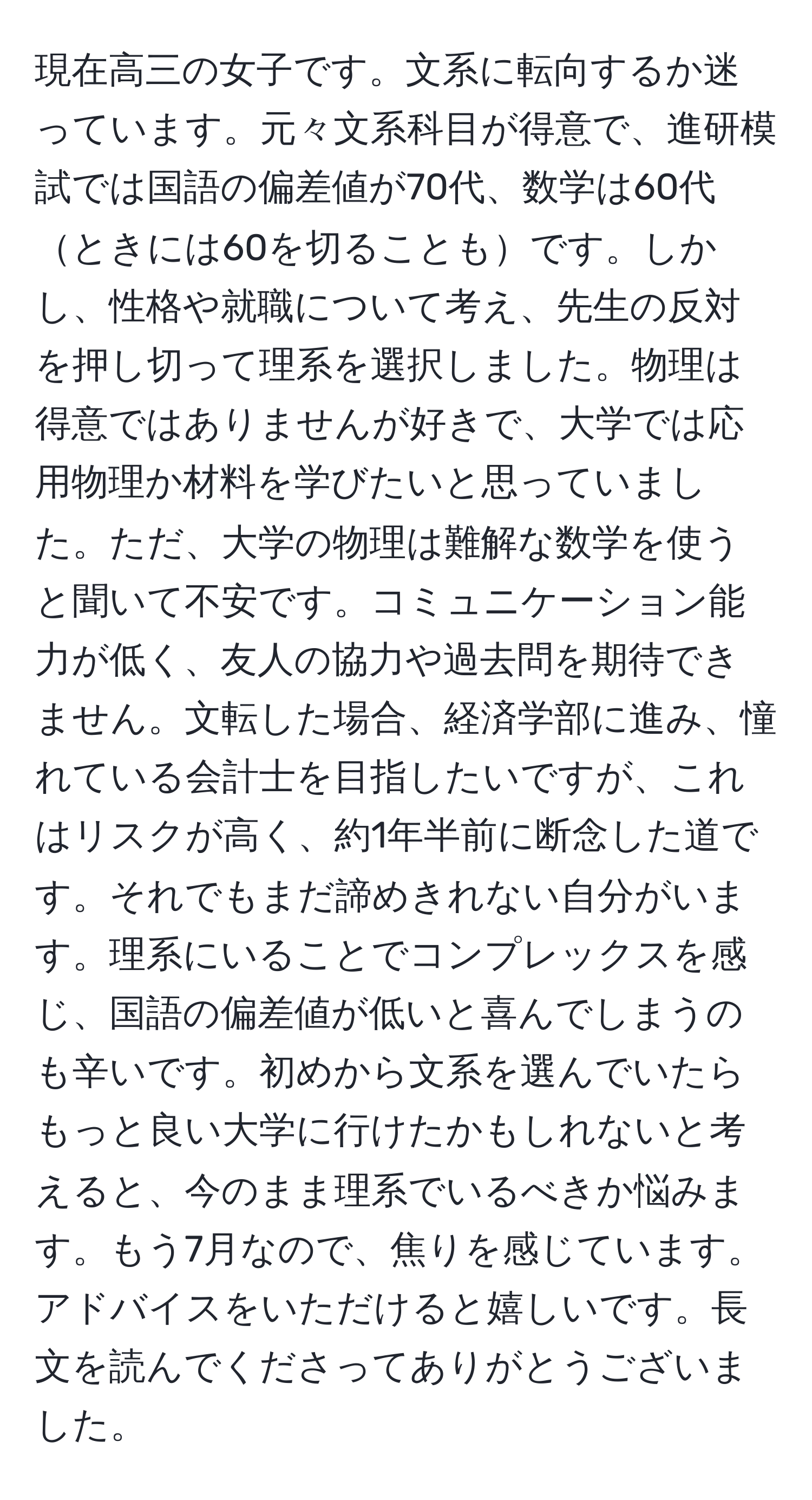 現在高三の女子です。文系に転向するか迷っています。元々文系科目が得意で、進研模試では国語の偏差値が70代、数学は60代ときには60を切ることもです。しかし、性格や就職について考え、先生の反対を押し切って理系を選択しました。物理は得意ではありませんが好きで、大学では応用物理か材料を学びたいと思っていました。ただ、大学の物理は難解な数学を使うと聞いて不安です。コミュニケーション能力が低く、友人の協力や過去問を期待できません。文転した場合、経済学部に進み、憧れている会計士を目指したいですが、これはリスクが高く、約1年半前に断念した道です。それでもまだ諦めきれない自分がいます。理系にいることでコンプレックスを感じ、国語の偏差値が低いと喜んでしまうのも辛いです。初めから文系を選んでいたらもっと良い大学に行けたかもしれないと考えると、今のまま理系でいるべきか悩みます。もう7月なので、焦りを感じています。アドバイスをいただけると嬉しいです。長文を読んでくださってありがとうございました。