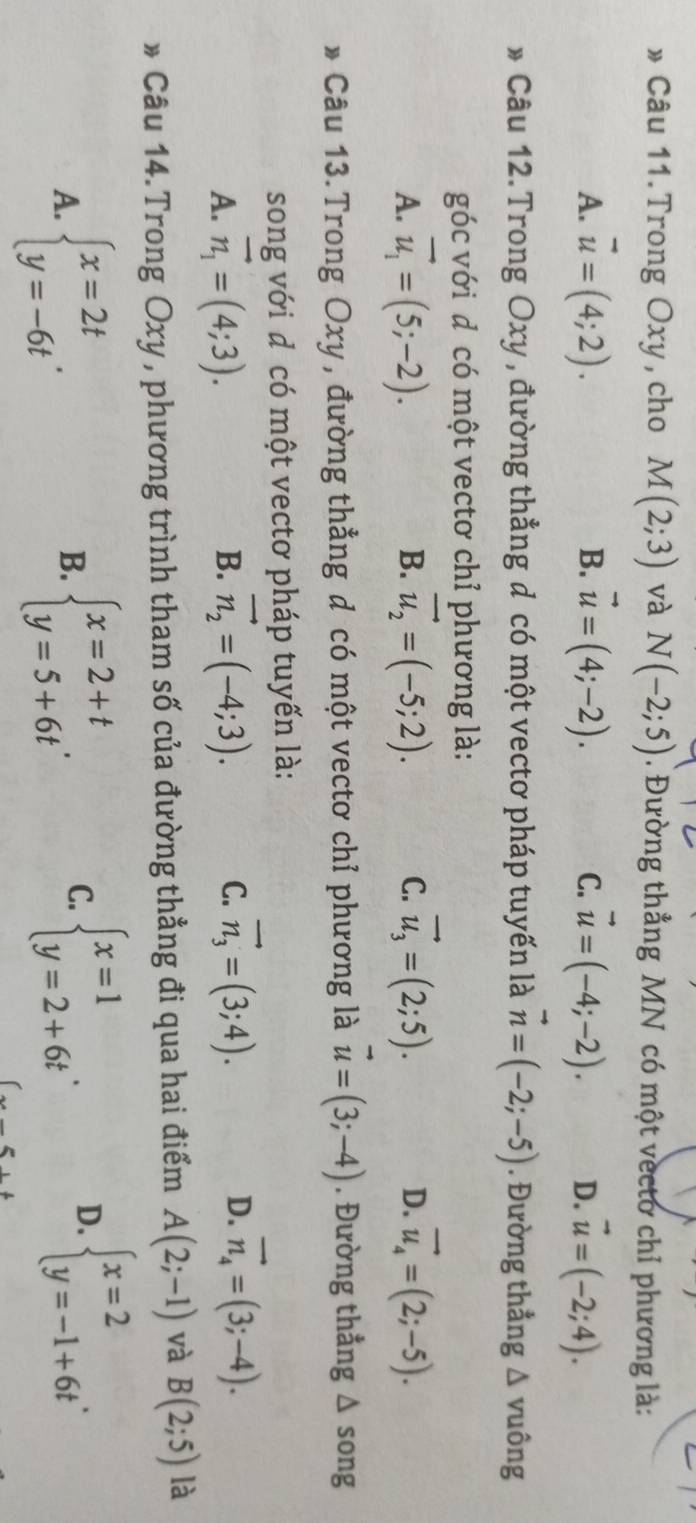 » Câu 11.Trong Oxy, cho M(2;3) và N(-2;5). Đường thẳng MN có một vectơ chỉ phương là:
A. vector u=(4;2). B. vector u=(4;-2). vector u=(-4;-2). D. vector u=(-2;4).
C.
* Câu 12.Trong Oxy , đường thẳng d có một vectơ pháp tuyến là vector n=(-2;-5). Đường thẳng △ vu lông
góc với d có một vectơ chỉ phương là:
A. vector u_1=(5;-2). vector u_2=(-5;2). C. vector u_3=(2;5). D. vector u_4=(2;-5).
B.
* Câu 13.Trong Oxy , đường thẳng d có một vectơ chỉ phương là vector u=(3;-4). Đường thẳng △ song
song với d có một vectơ pháp tuyến là:
A. vector n_1=(4;3). vector n_2=(-4;3). C. vector n_3=(3;4). D. vector n_4=(3;-4).
B.
* Câu 14.Trong Oxy , phương trình tham số của đường thẳng đi qua hai điểm A(2;-1) và B(2;5) là
A. beginarrayl x=2t y=-6tendarray. . beginarrayl x=2+t y=5+6tendarray. .
B.
C. beginarrayl x=1 y=2+6tendarray. . beginarrayl x=2 y=-1+6tendarray. .
D.
_ 5++