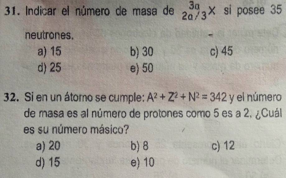 Indicar el número de masa de beginarrayr 3a 2a/3endarray × si posee 35
neutrones.
-
a) 15 b) 30 c) 45
d) 25 e) 50
2. Si en un átomo se cumple: A^2+Z^2+N^2=342 y el número
de masa es al número de protones como 5 es a 2, ¿Cuál
es su número másico?
a) 20 b) 8 c) 12
d) 15 e) 10