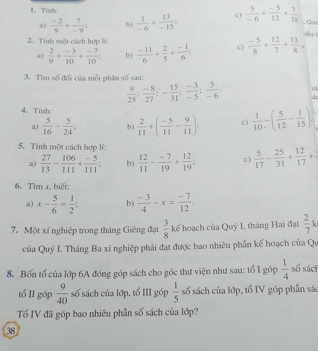 Tính:
a)  (-2)/9 + 7/-9 ;  1/-6 + 13/-15 ;
c)  5/-6 + (-5)/12 + 7/18 . Qua
b)
iểu c
2. Tính một cách hợp lí:
a)  2/9 + (-3)/10 + (-7)/10 ; b)  (-11)/6 + 2/5 + (-1)/6 ;
c)  (-5)/8 + 12/7 + 13/8 +
3. Tìm số đối của mỗi phân số sau:
 9/25 ; (-8)/27 ;- 15/31 ; (-3)/-5 ; 5/-6 .
rê
á
4. Tính:
a)  5/16 - 5/24 ; b)  2/11 +( (-5)/11 - 9/11 );
c)  1/10 -( 5/12 - 1/15 ).
3
5. Tính một cách hợp lí:
a)  27/13 - 106/111 + (-5)/111 ; b)  12/11 - (-7)/19 + 12/19 ;
c)  5/17 - 25/31 + 12/17 +
6. Tìm x, biết:
a) x- 5/6 = 1/2 ;  (-3)/4 -x= (-7)/12 .
b)
7. Một xí nghiệp trong tháng Giêng đạt  3/8  kế hoạch của Quý I, tháng Hai đạt frac 27^(của Quý I. Tháng Ba xí nghiệp phải đạt được bao nhiêu phần kế hoạch của Qu
8. Bốn tổ của lớp 6A đóng góp sách cho góc thư viện như sau: tổ I góp frac 1)4 số sách
tổ II góp  9/40  số sách của lớp, tổ III góp  1/5  số sách của lớp, tổ IV góp phần sác
Tổ IV đã góp bao nhiêu phần số sách của lớp?
38