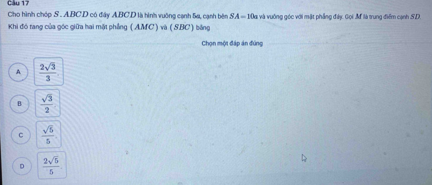 Cho hình chóp S. ABCD có đáy ABCD là hình vuông cạnh 5α, cạnh bên SA=10a và vuông góc với mặt phầng đảy. Gọi M là trung điểm cạnh SD.
Khi đó tang của góc giữa hai mặt phầng ( AMC ) và ( SBC ) bằng
Chọn một đáp án đúng
A  2sqrt(3)/3 .
B  sqrt(3)/2 .
C  sqrt(5)/5 .
D  2sqrt(5)/5 .