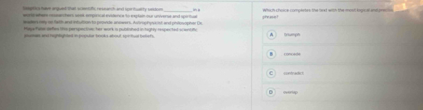 seeptics have argued that sclentific research and spirituality seldom in a
world where researchers seek empirical evidence to explain our universe and spiritual Which choice completes the text with the most logical and precise
leaders rey on faith and intultion to provide answers. Astrophysicist and philosopher Dr. pihe asie ?
Maya Pase defies this perspective; her work is published in highly respected scientific
jlumas and highlighled in popular books about spiritual beliefs. A triumph
B concede
C contradict
D overlip