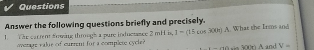 Questions 
Answer the following questions briefly and precisely. 
1. The current flowing through a pure inductance 2 mH is, I=(15cos 300t) A. What the Irms and 
average value of current for a complete cycle? and V=
x-(10sin 300t)A