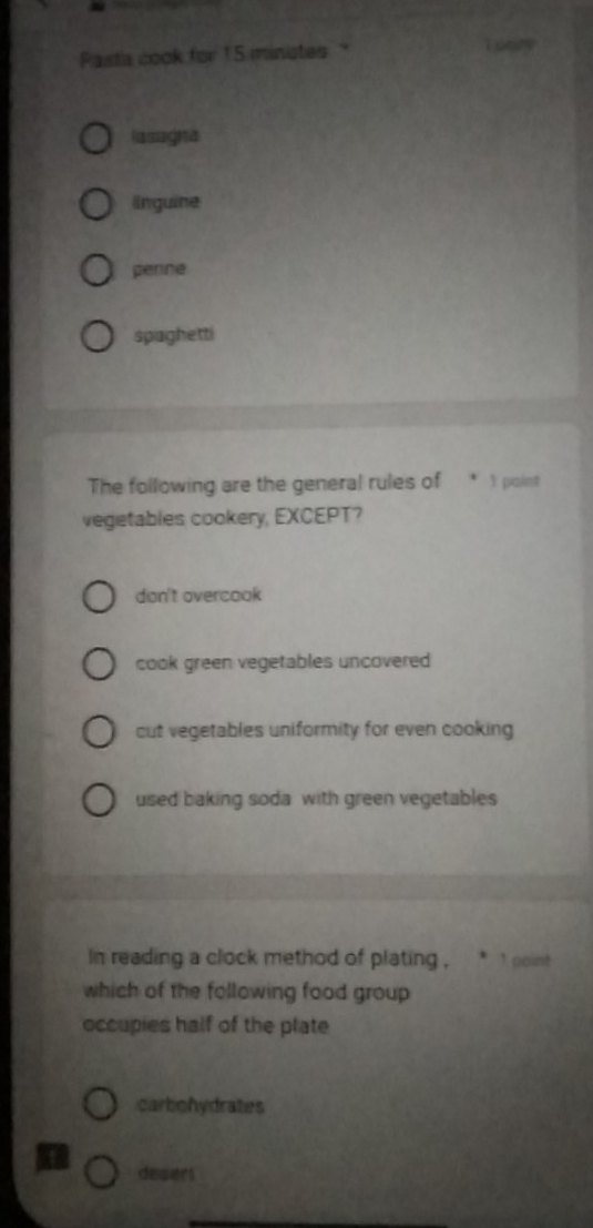 Pastia cook for 15 ministes
1 poire
lasagna
linguine
penne
spaghetti
The following are the general rules of * 1 point
vegetables cookery, EXCEPT?
don't overcook
cook green vegetables uncovered
cut vegetables uniformity for even cooking
used baking soda with green vegetables
In reading a clock method of plating , * 1 point 
which of the following food group
occupies half of the plate
carbohydrates
desert