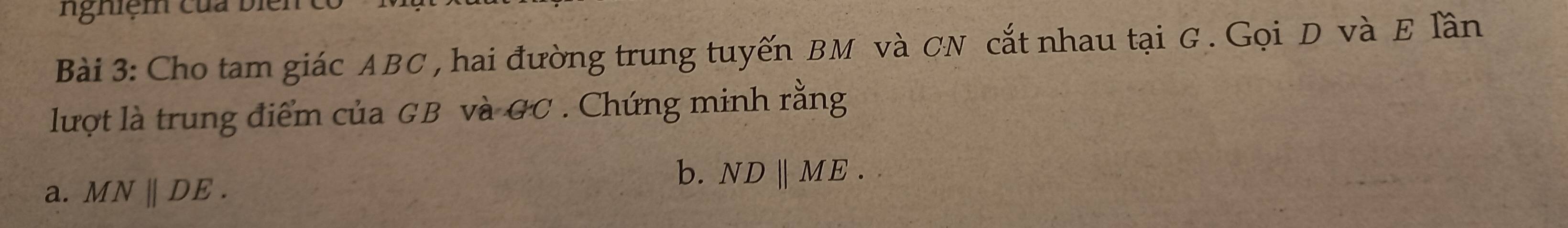 Nnghiệm của biện 
Bài 3: Cho tam giác ABC , hai đường trung tuyến BM và CN cắt nhau tại G. Gọi D và E lần 
lượt là trung điểm của GB và GC. Chứng minh rằng 
a. MNparallel DE. 
b. ND ∥ME .