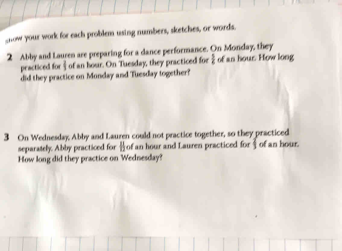 gnow your work for each problem using numbers, sketches, or words. 
2 Abby and Lauren are preparing for a dance performance. On Monday, they 
practiced for  2/3  of an hour. On Tuesday, they practiced for  5/6  of an hour. How long 
did they practice on Monday and Tuesday together? 
3 On Wednesday, Abby and Lauren could not practice together, so they practiced 
separately. Abby practiced for  11/12  of an hour and Lauren practiced for  2/3  of an hour. 
How long did they practice on Wednesday?