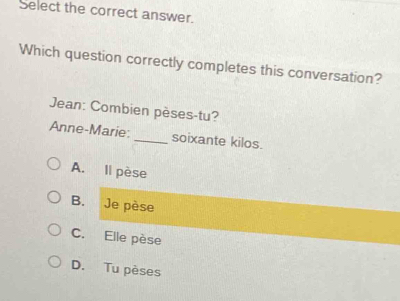 Select the correct answer.
Which question correctly completes this conversation?
Jean: Combien pèses-tu?
Anne-Marie: _soixante kilos.
A. Il pèse
B. Je pèse
C. Elle pèse
D. Tu pèses