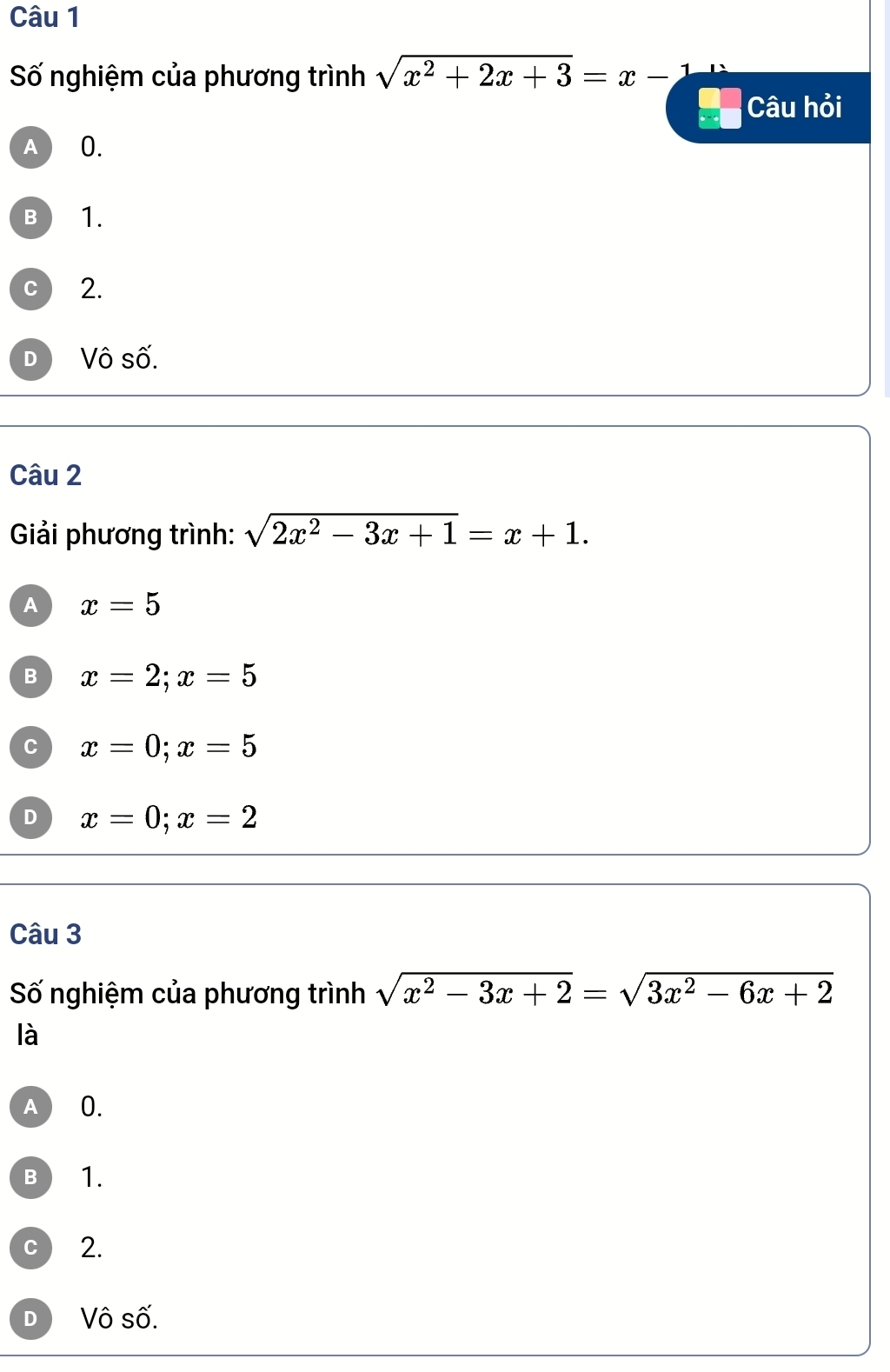 Số nghiệm của phương trình sqrt(x^2+2x+3)=x-1
Câu hỏi
A 0.
B 1.
C 2.
D Vô số.
Câu 2
Giải phương trình: sqrt(2x^2-3x+1)=x+1.
A x=5
B x=2; x=5
C x=0; x=5
D x=0; x=2
Câu 3
Số nghiệm của phương trình sqrt(x^2-3x+2)=sqrt(3x^2-6x+2)
là
A 0.
B 1.
C 2.
D Vô số.