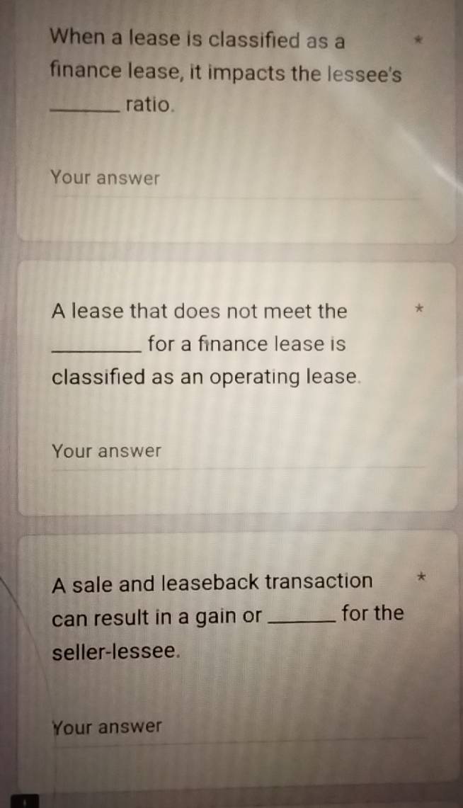 When a lease is classified as a 
finance lease, it impacts the lessee's 
_ratio. 
Your answer 
A lease that does not meet the * 
_for a finance lease is 
classified as an operating lease. 
Your answer 
A sale and leaseback transaction * 
can result in a gain or _for the 
seller-lessee. 
Your answer