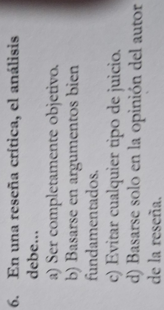 En una reseña crítica, el análisis
debe...
a) Ser completamente objetivo.
b) Basarse en argumentos bien
fundamentados.
c) Evitar cualquier tipo de juicio.
d) Basarse solo en la opinión del autor
de la reseña.