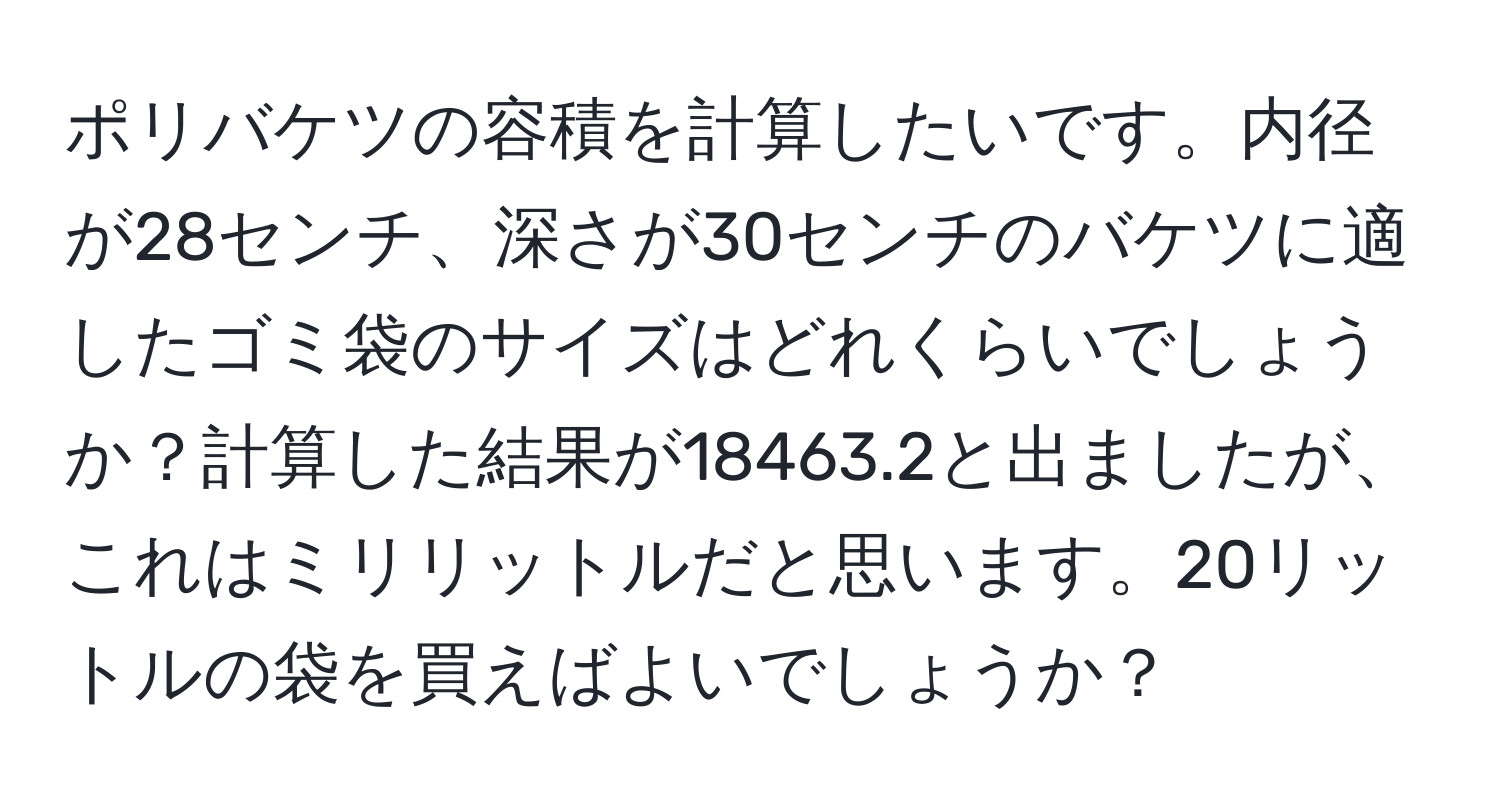 ポリバケツの容積を計算したいです。内径が28センチ、深さが30センチのバケツに適したゴミ袋のサイズはどれくらいでしょうか？計算した結果が18463.2と出ましたが、これはミリリットルだと思います。20リットルの袋を買えばよいでしょうか？