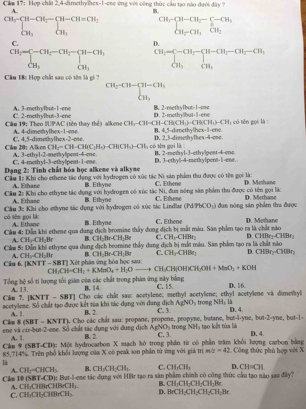 Hợp chất 2,4-dimethylhex-1-ene ứng với công thức cấu tạo nào dưới đây ?
A.
B.
beginarrayr CH_3-CH-CH_2-CH-CH=CH_2 CH_3CH_3endarray
beginarrayr CH_3-CH-CH_2-C-CH_3 CH_2-CH_3CH_2endarray
C.
D.
beginarrayr CH_2=C-CH_2-CH_2-CH-CH_3 CH_3endarray
beginarrayr CH_2=C-CH_2-CH-CH_2-CH_2-CH_3 CH_3CH_3endarray
Câu 18: Hợp chất sau có tên là gì ?
beginarrayr CH_2=CH-CH-CH_3 CH_3endarray
A. 3-methylbut-1-ene B. 2-methylbut-1-ene
C. 2-methylbut-3-ene D. 2-methylbut-1-ene
Câu 19: Theo IUPAC (tên thay thhat e) alkene CH_3-CH=CH-CH(CH_3) CH(CH_3)-CH_3 có tên gọi là :
A. 4-dimethylhex-1-ene. B. 4,5-dimethylhex-1-ene.
C. 4,5-dimethylhex-2-ene. D. 2,3-dimethylhex-4-ene.
Câu 20: Alken CH_2=CH-CH(C_2H_5)-CH(CH_3)-CH_3 có tên gọi là :
A. 3-ethyl-2-methylpent-4-ene. B. 2-methyl-3-ethylpent-4-ene.
C. 4-methyl-3-ethylpent-1-ene. D. 3-ethyl-4-methylpent-1-ene..
Dạng 2: Tính chất hóa học alkene và alkyne
Câu 1: Khi cho ethene tác dụng với hydrogen có xúc tác Ni sản phầm thu được có tên gọi là:
A. Ethane B. Ethyne C. Ethene D. Methane
Câu 2: Khi cho ethyne tác dụng với hydrogen có xúc tác Ni, đun nóng sản phẩm thu được có tên gọi là:
A. Ethane B. Ethyne C. Ethene D. Methane
Câu 3: Khi cho ethyne tác dụng với hydrogen có xúc tác Lindlar (Pd/PbCO_3) đun nóng sản phầm thu được
có tên gọi là: D. Methane
A. Ethane B. Ethyne C. Ethene
Câu 4: Dẫn khí ethene qua dung dịch bromine thấy dung dịch bị mất màu. Sản phẩm tạo ra là chất nào
A. CH_3-CH_2Br B. CH_2Br-CH_2Br C. CH_3-CHBr_2 D. CHBr_2-CHBr_2
Câu 5: Dẫn khí ethyne qua dung dịch bromine thấy dung dịch bị mất màu. Sản phẩm tạo ra là chất nào
A. CH_3-CH_2Br B. CH_2Br-CH_2Br C. CH_3-CHBr_2
D. CHBr_2-CHBr_2
Câu 6. [KNTT -SBT] Xét phản ứng hóa học sau:
CH_3CH=CH_2+KMnO_4+H_2Oto CH_3CH(OH)CH_2OH+MnO_2+KOH
Tổng hệ số tỉ lượng tối giản của các chất trong phản ứng này bằng
A. 13. B. 14. C. 15. D. 16.
Câu 7. [KNTT - SBT] Cho các chất sau: acetylene; methyl acetylene; ethyl acetylene và dimethyl
acetylene. Số chất tạo được kết tủa khi tác dụng với dung dịch AgNO_3 trong NH_3 là
A. 1. B. 2. C. 3. D. 4.
Câu 8 (SBT - KNTT). Cho các chất sau: propane, propene, propyne, butane, but-l-yne, but-2-yne, but-1-
ene và cis-but-2-ene. Số chất tác dụng với dung dịch AgNO_3 trong NH_3 tạo kết tủa là
D. 4.
A. 1.
B. 2. C. 3.
Câu 9 (SBT-CD): Một hydrocarbon X mạch hở trong phân tử có phần trăm khối lượng carbon bằng
85,714%. Trên phổ khối lượng của X có peak ion phân tử ứng với giá trị m/z=42.. Công thức phù hợp với X
là
D.
A. CH_2=CHCH_3. B. CH_3CH_2CH_3. C. CH_3CH_3 CHequiv CH.
Câu 10 (SBT-CD) ): But-l-ene tác dụng với HBr tạo ra sản phầm chính có công thức cấu tạo nào sau đây?
B.
A. CH_3CHBrCHBrCH_3. CH_3CH_2CH_2CH_2Br.
C. CH_3CH_2 C HBrCH_3. D. BrCH_2CH_2CH_2CH_2Br.