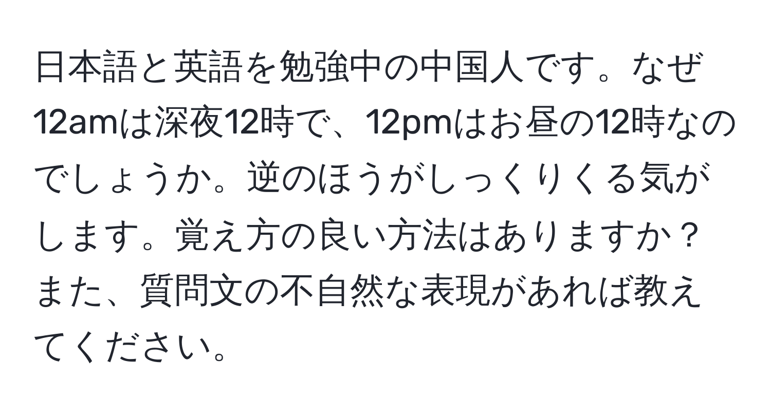 日本語と英語を勉強中の中国人です。なぜ12amは深夜12時で、12pmはお昼の12時なのでしょうか。逆のほうがしっくりくる気がします。覚え方の良い方法はありますか？また、質問文の不自然な表現があれば教えてください。