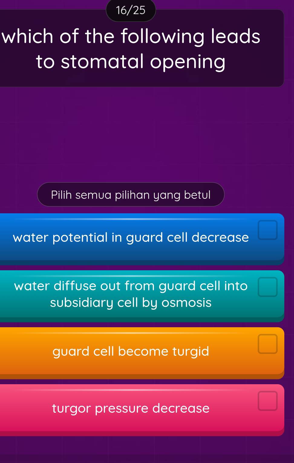 16/25
which of the following leads
to stomatal opening
Pilih semua pilihan yang betul
water potential in guard cell decrease □
water diffuse out from guard cell into □
subsidiary cell by osmosis
□
guard cell become turgid^
turgor pressure decrease